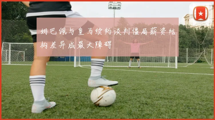 姆巴佩与皇马续约谈判僵局薪资结构差异成最大障碍