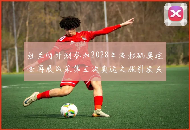杜兰特计划参加2028年洛杉矶奥运会再展风采第五次奥运之旅引发关注