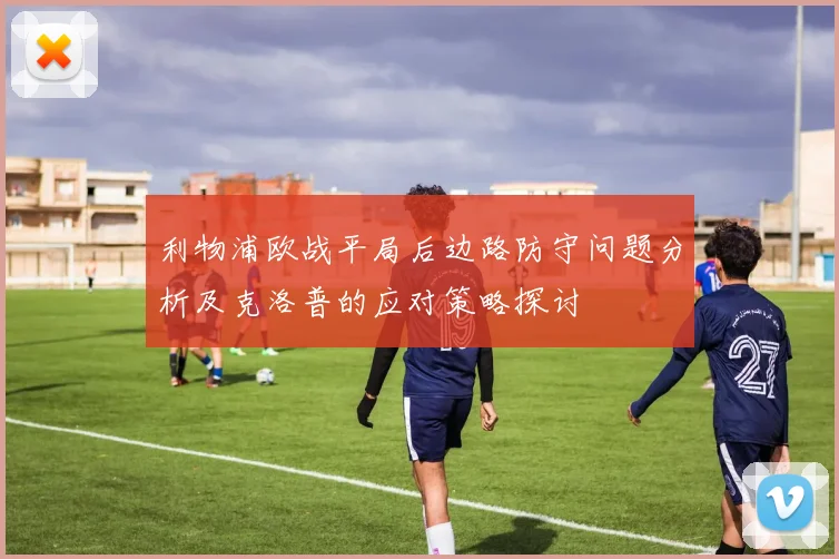 利物浦欧战平局后边路防守问题分析及克洛普的应对策略探讨