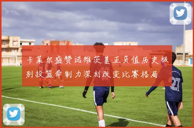卡莱尔盛赞诺维茨基正负值历史级别投篮牵制力深刻改变比赛格局