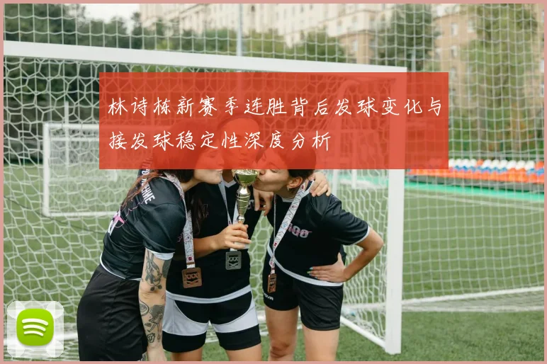 林诗栋新赛季连胜背后发球变化与接发球稳定性深度分析